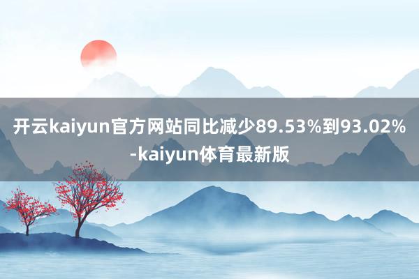 开云kaiyun官方网站同比减少89.53%到93.02%-kaiyun体育最新版