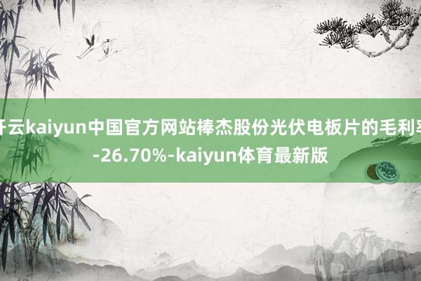 开云kaiyun中国官方网站棒杰股份光伏电板片的毛利率-26.70%-kaiyun体育最新版