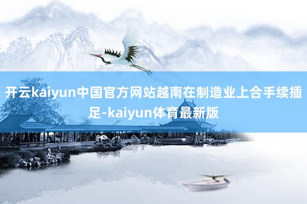 开云kaiyun中国官方网站越南在制造业上合手续插足-kaiyun体育最新版