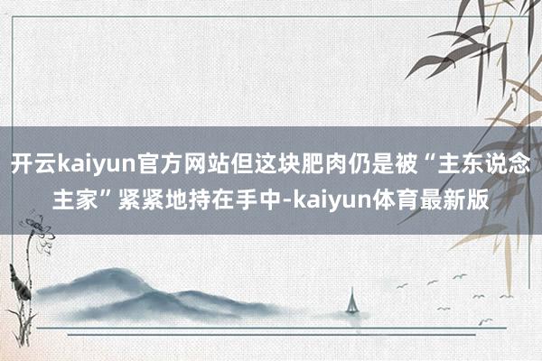 开云kaiyun官方网站但这块肥肉仍是被“主东说念主家”紧紧地持在手中-kaiyun体育最新版