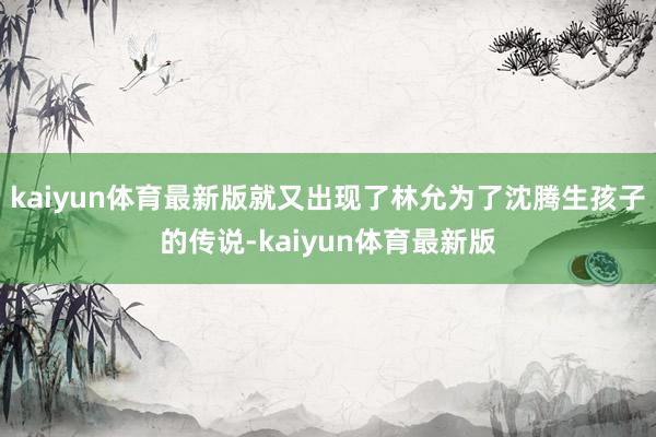 kaiyun体育最新版就又出现了林允为了沈腾生孩子的传说-kaiyun体育最新版