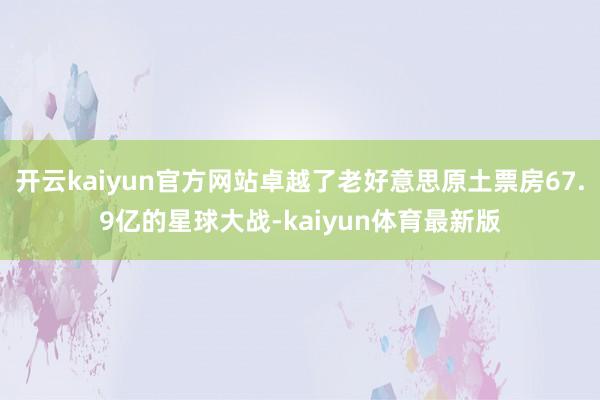 开云kaiyun官方网站卓越了老好意思原土票房67.9亿的星球大战-kaiyun体育最新版