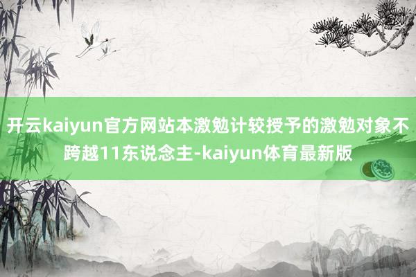开云kaiyun官方网站本激勉计较授予的激勉对象不跨越11东说念主-kaiyun体育最新版
