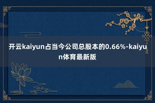 开云kaiyun占当今公司总股本的0.66%-kaiyun体育最新版