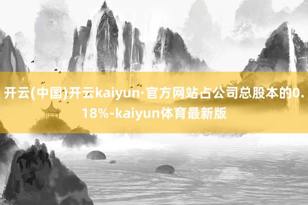 开云(中国)开云kaiyun·官方网站占公司总股本的0.18%-kaiyun体育最新版