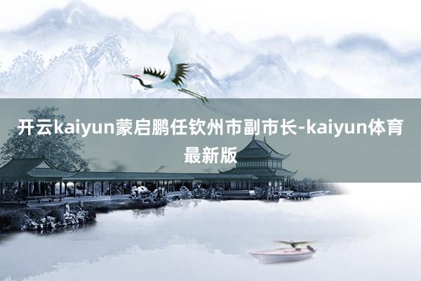 开云kaiyun蒙启鹏任钦州市副市长-kaiyun体育最新版