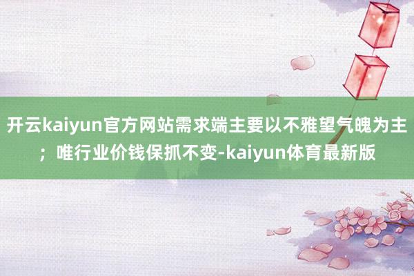 开云kaiyun官方网站需求端主要以不雅望气魄为主；唯行业价钱保抓不变-kaiyun体育最新版