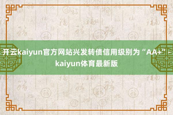 开云kaiyun官方网站兴发转债信用级别为“AA+”-kaiyun体育最新版