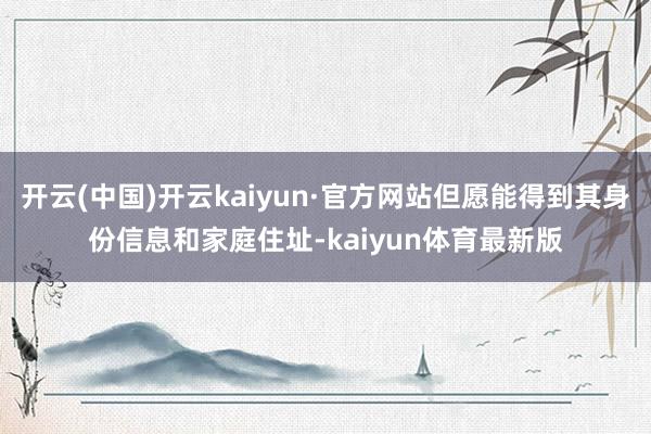 开云(中国)开云kaiyun·官方网站但愿能得到其身份信息和家庭住址-kaiyun体育最新版
