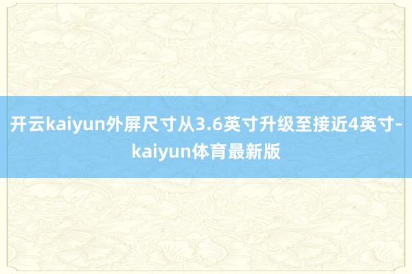 开云kaiyun外屏尺寸从3.6英寸升级至接近4英寸-kaiyun体育最新版