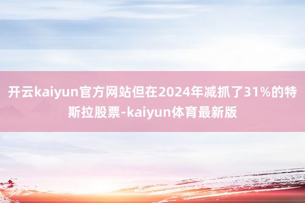 开云kaiyun官方网站但在2024年减抓了31%的特斯拉股票-kaiyun体育最新版
