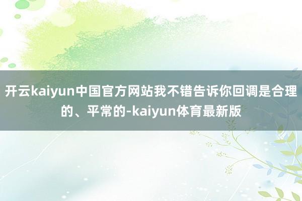 开云kaiyun中国官方网站我不错告诉你回调是合理的、平常的-kaiyun体育最新版