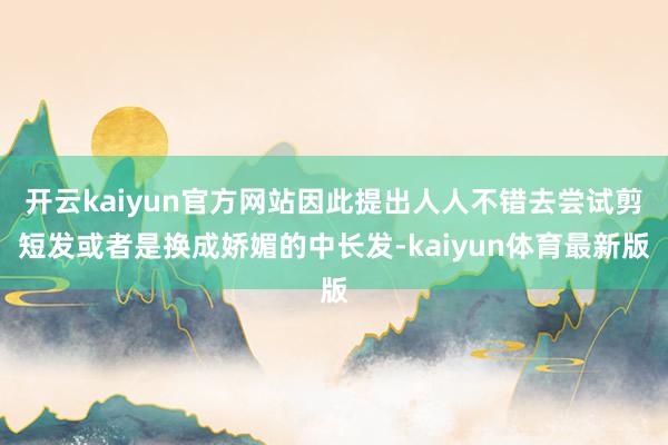 开云kaiyun官方网站因此提出人人不错去尝试剪短发或者是换成娇媚的中长发-kaiyun体育最新版