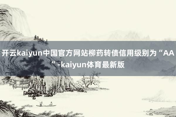 开云kaiyun中国官方网站柳药转债信用级别为“AA”-kaiyun体育最新版
