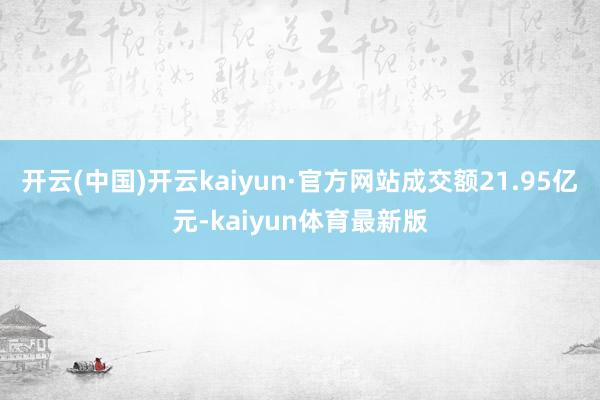 开云(中国)开云kaiyun·官方网站成交额21.95亿元-kaiyun体育最新版