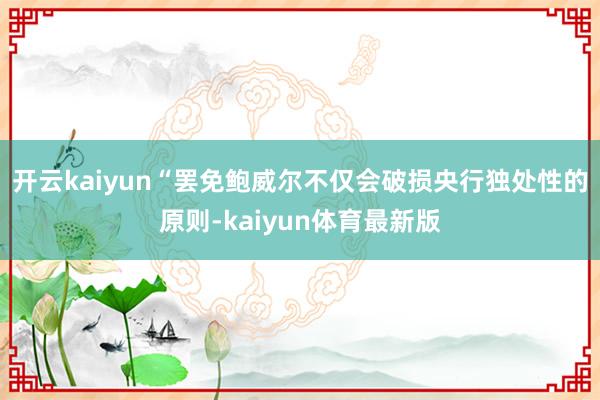 开云kaiyun　　“罢免鲍威尔不仅会破损央行独处性的原则-kaiyun体育最新版