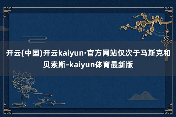 开云(中国)开云kaiyun·官方网站仅次于马斯克和贝索斯-kaiyun体育最新版