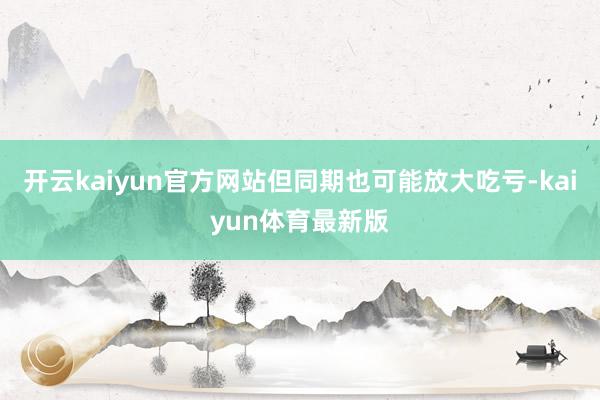 开云kaiyun官方网站但同期也可能放大吃亏-kaiyun体育最新版
