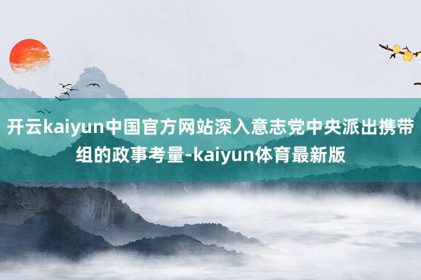 开云kaiyun中国官方网站深入意志党中央派出携带组的政事考量-kaiyun体育最新版