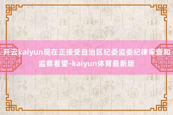 开云kaiyun现在正接受自治区纪委监委纪律审查和监察看望-kaiyun体育最新版