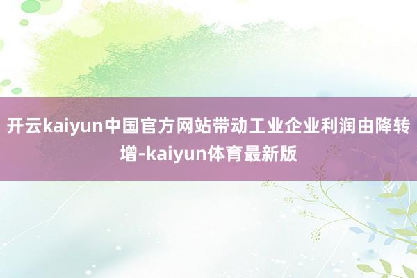开云kaiyun中国官方网站带动工业企业利润由降转增-kaiyun体育最新版
