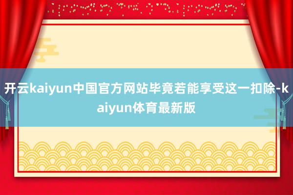 开云kaiyun中国官方网站毕竟若能享受这一扣除-kaiyun体育最新版