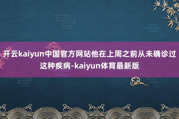 开云kaiyun中国官方网站他在上周之前从未确诊过这种疾病-kaiyun体育最新版