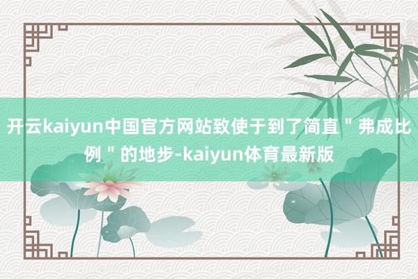 开云kaiyun中国官方网站致使于到了简直＂弗成比例＂的地步-kaiyun体育最新版