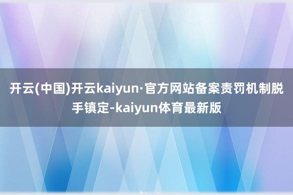 开云(中国)开云kaiyun·官方网站备案责罚机制脱手镇定-kaiyun体育最新版