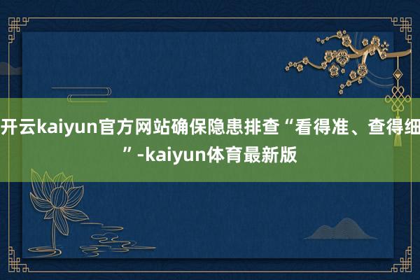 开云kaiyun官方网站确保隐患排查“看得准、查得细”-kaiyun体育最新版