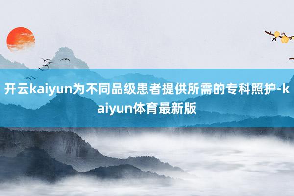 开云kaiyun为不同品级患者提供所需的专科照护-kaiyun体育最新版