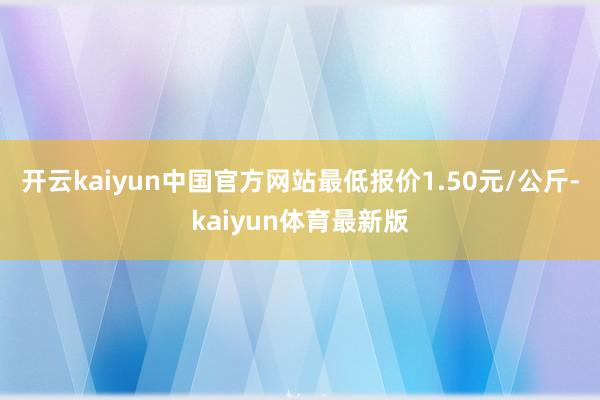 开云kaiyun中国官方网站最低报价1.50元/公斤-kaiyun体育最新版