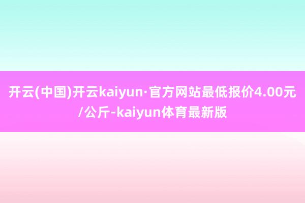 开云(中国)开云kaiyun·官方网站最低报价4.00元/公斤-kaiyun体育最新版
