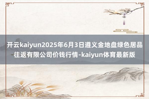 开云kaiyun2025年6月3日遵义金地盘绿色居品往返有限公司价钱行情-kaiyun体育最新版