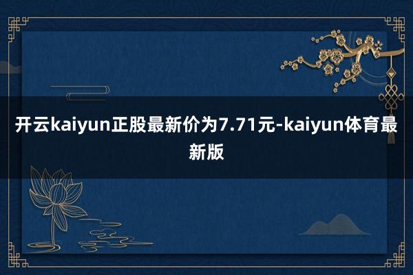 开云kaiyun正股最新价为7.71元-kaiyun体育最新版