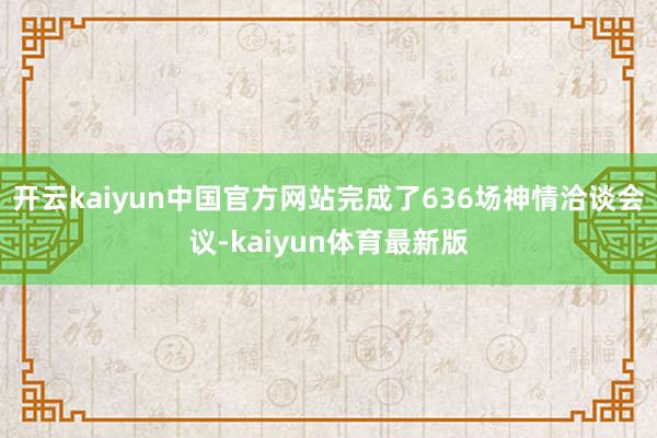 开云kaiyun中国官方网站完成了636场神情洽谈会议-kaiyun体育最新版