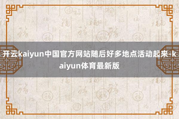 开云kaiyun中国官方网站随后好多地点活动起来-kaiyun体育最新版