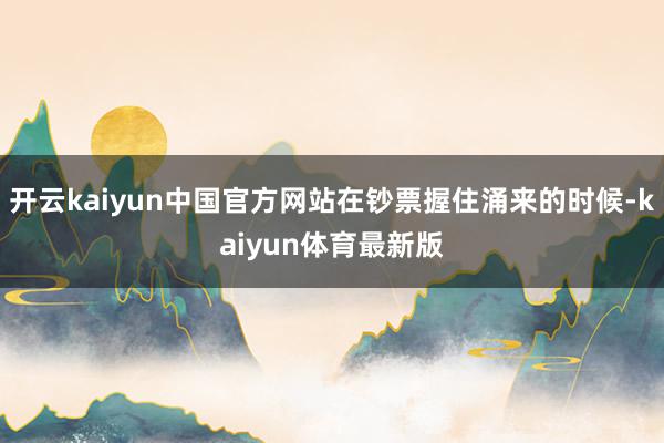 开云kaiyun中国官方网站在钞票握住涌来的时候-kaiyun体育最新版