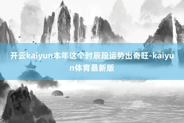 开云kaiyun本年这个时辰段运势出奇旺-kaiyun体育最新版