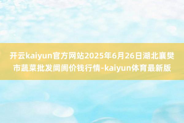 开云kaiyun官方网站2025年6月26日湖北襄樊市蔬菜批发阛阓价钱行情-kaiyun体育最新版