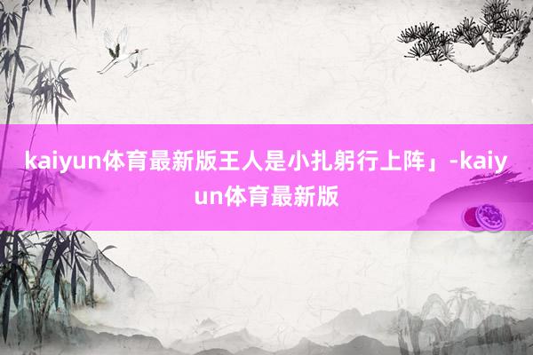 kaiyun体育最新版王人是小扎躬行上阵」-kaiyun体育最新版