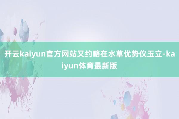 开云kaiyun官方网站又约略在水草优势仪玉立-kaiyun体育最新版