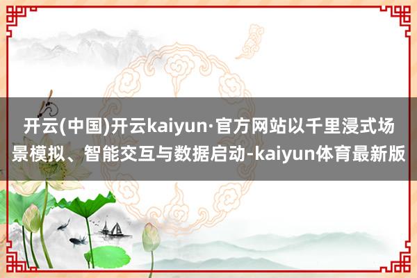 开云(中国)开云kaiyun·官方网站以千里浸式场景模拟、智能交互与数据启动-kaiyun体育最新版