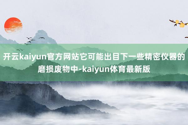 开云kaiyun官方网站它可能出目下一些精密仪器的磨损废物中-kaiyun体育最新版