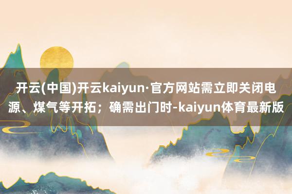 开云(中国)开云kaiyun·官方网站需立即关闭电源、煤气等开拓；确需出门时-kaiyun体育最新版