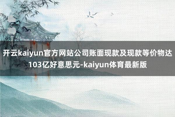 开云kaiyun官方网站公司账面现款及现款等价物达103亿好意思元-kaiyun体育最新版