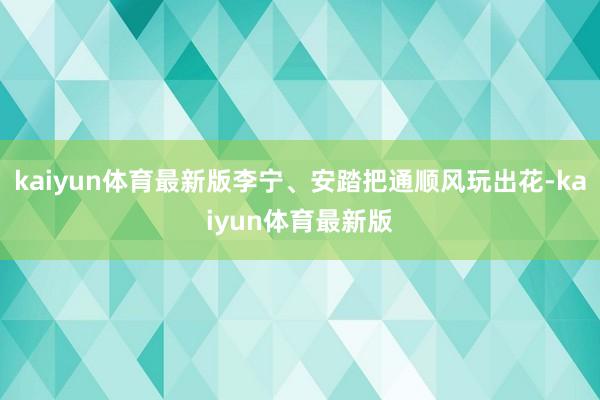 kaiyun体育最新版李宁、安踏把通顺风玩出花-kaiyun体育最新版