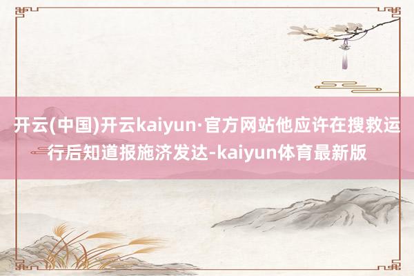 开云(中国)开云kaiyun·官方网站他应许在搜救运行后知道报施济发达-kaiyun体育最新版