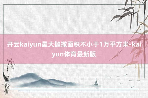 开云kaiyun最大抛撒面积不小于1万平方米-kaiyun体育最新版