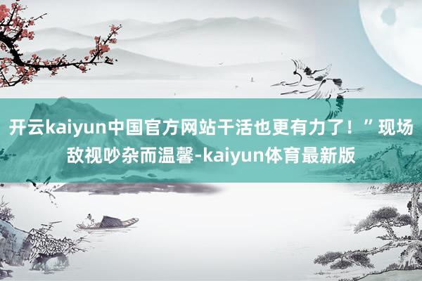 开云kaiyun中国官方网站干活也更有力了！”现场敌视吵杂而温馨-kaiyun体育最新版
